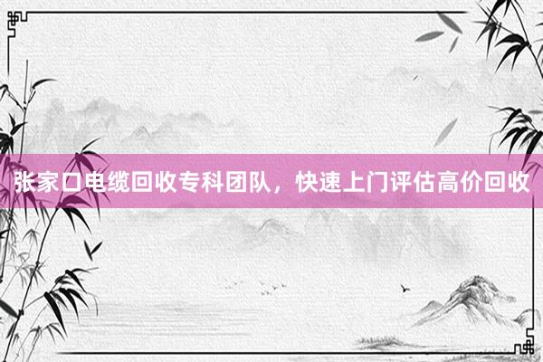 张家口电缆回收专科团队，快速上门评估高价回收